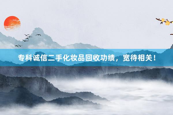 专科诚信二手化妆品回收功绩，宽待相关！